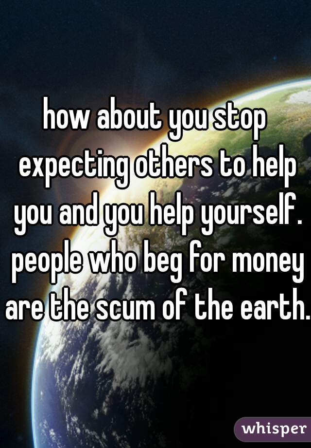 how about you stop expecting others to help you and you help yourself. people who beg for money are the scum of the earth. 