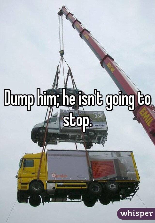 Dump him; he isn't going to stop.