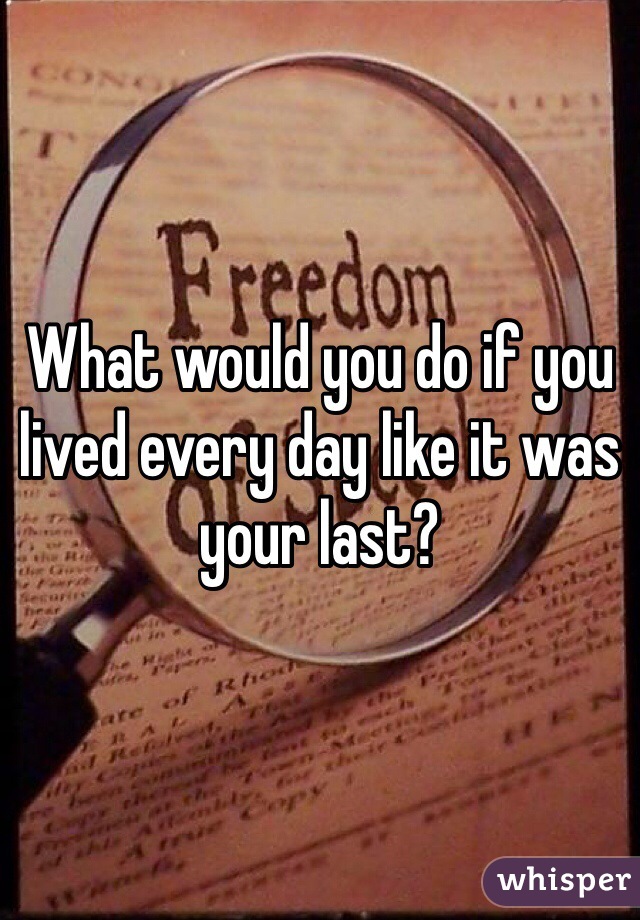 What would you do if you lived every day like it was your last? 