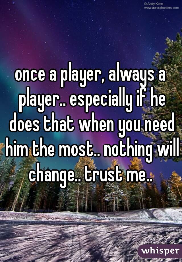 once a player, always a player.. especially if he does that when you need him the most.. nothing will change.. trust me.. 