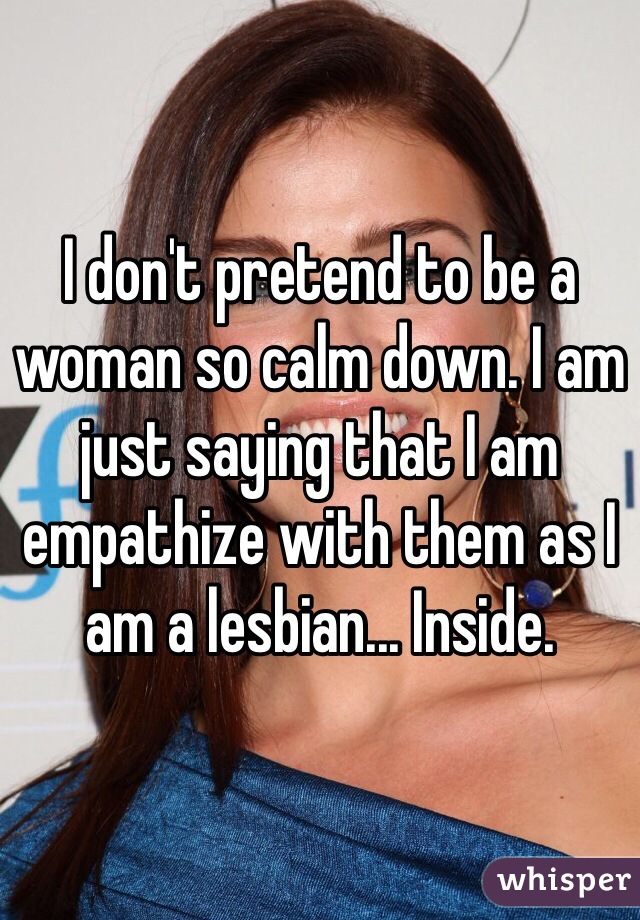 I don't pretend to be a woman so calm down. I am just saying that I am empathize with them as I am a lesbian... Inside.
