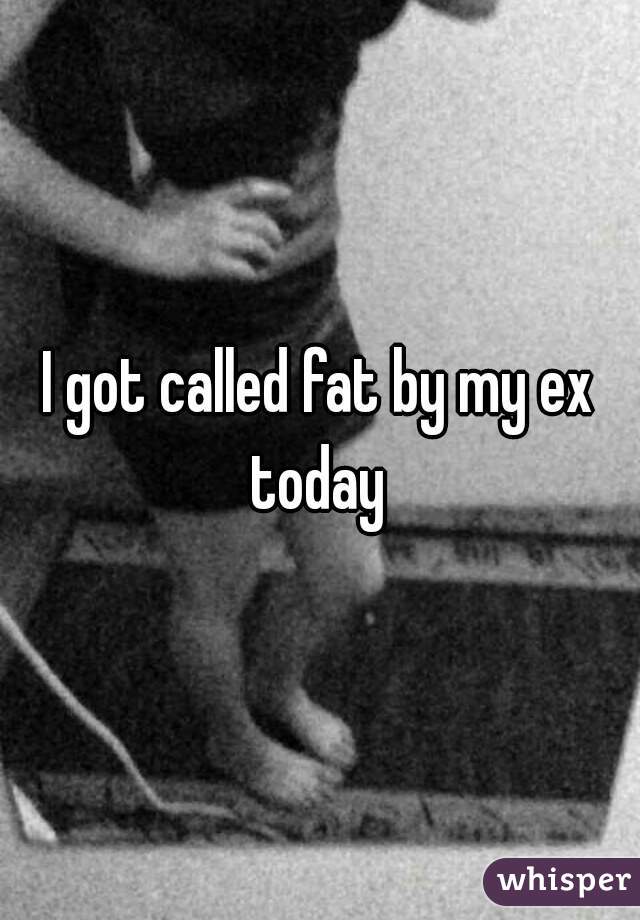 I got called fat by my ex today 