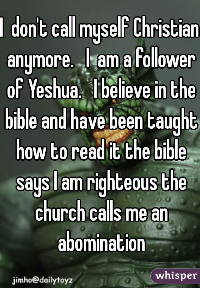 I  don't call myself Christian anymore.   I  am a follower of Yeshua.   I believe in the bible and have been taught how to read it the bible says I am righteous the church calls me an abomination