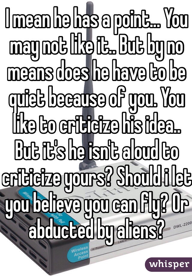 I mean he has a point... You may not like it.. But by no means does he have to be quiet because of you. You like to criticize his idea.. But it's he isn't aloud to criticize yours? Should i let you believe you can fly? Or abducted by aliens?