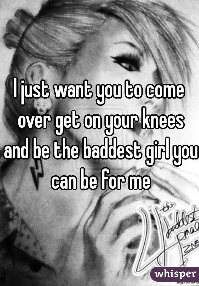 I just want you to come over get on your knees and be the baddest girl you can be for me