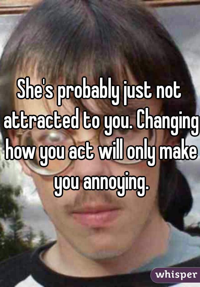 She's probably just not attracted to you. Changing how you act will only make you annoying.