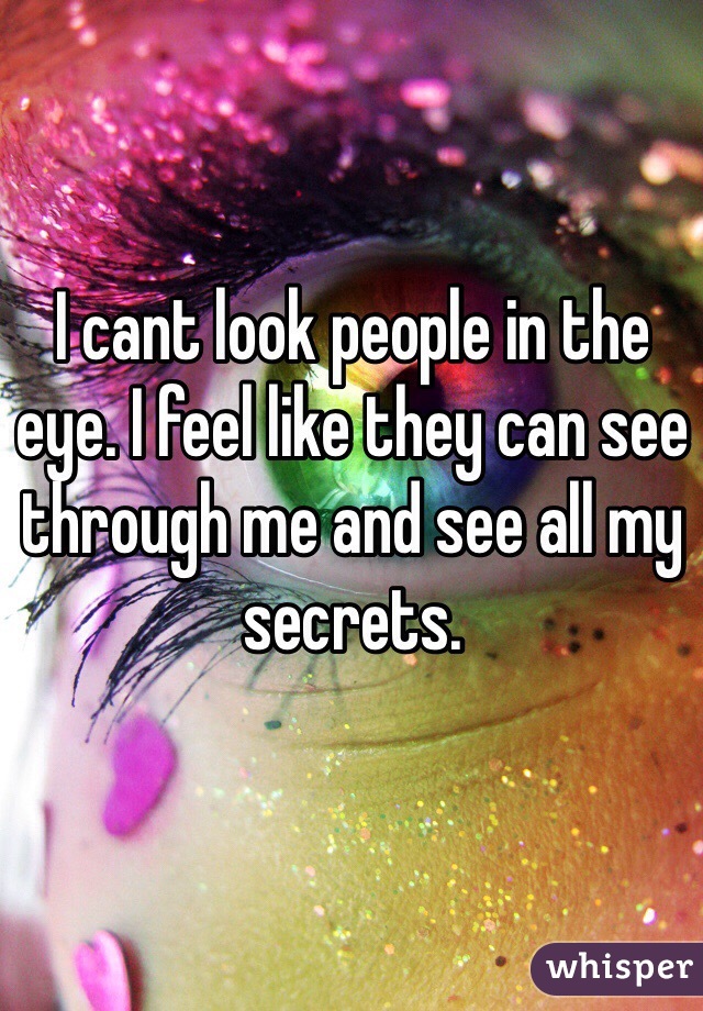 I cant look people in the eye. I feel like they can see through me and see all my secrets.