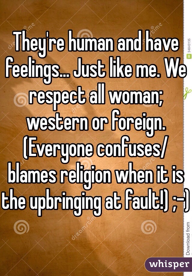 They're human and have feelings... Just like me. We respect all woman; western or foreign. 
(Everyone confuses/blames religion when it is the upbringing at fault!) ;-)