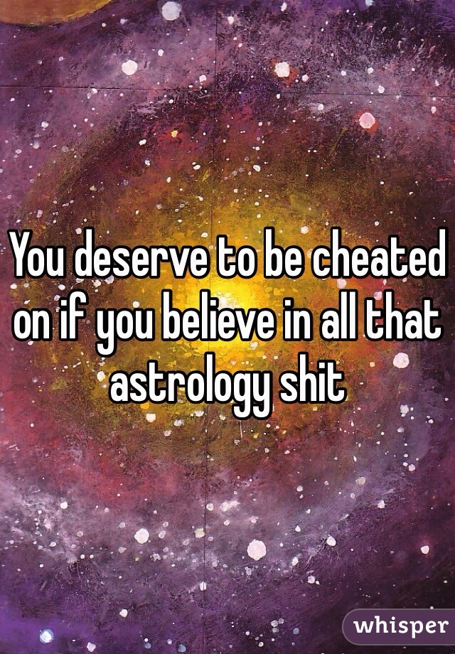 You deserve to be cheated on if you believe in all that astrology shit
