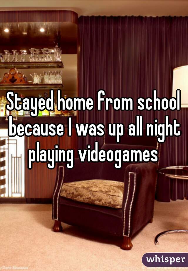 Stayed home from school because I was up all night playing videogames 