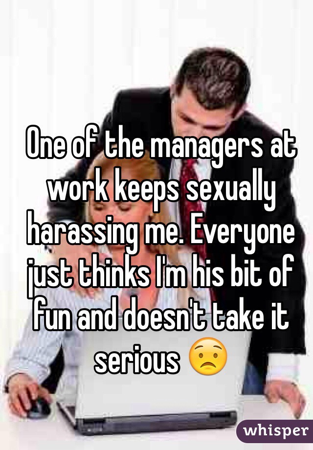 One of the managers at work keeps sexually harassing me. Everyone just thinks I'm his bit of fun and doesn't take it serious 😟