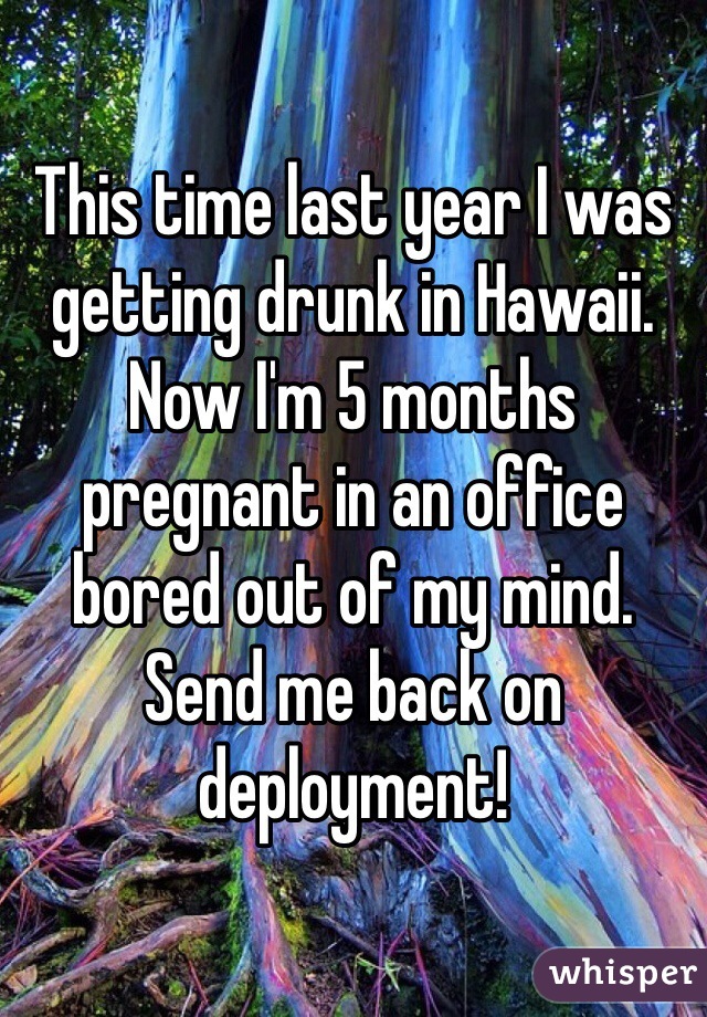 This time last year I was getting drunk in Hawaii. Now I'm 5 months pregnant in an office bored out of my mind. 
Send me back on deployment!