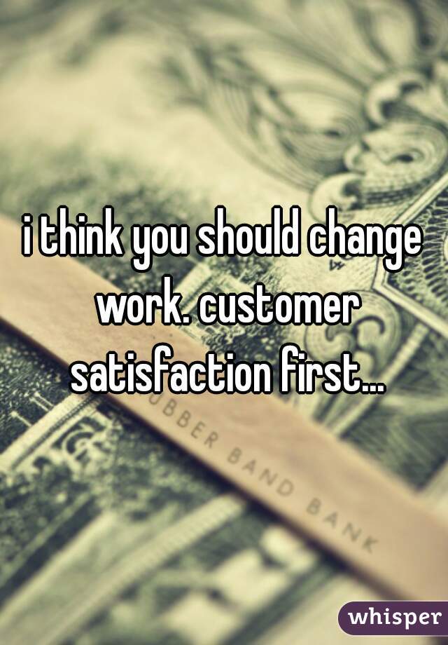 i think you should change work. customer satisfaction first...