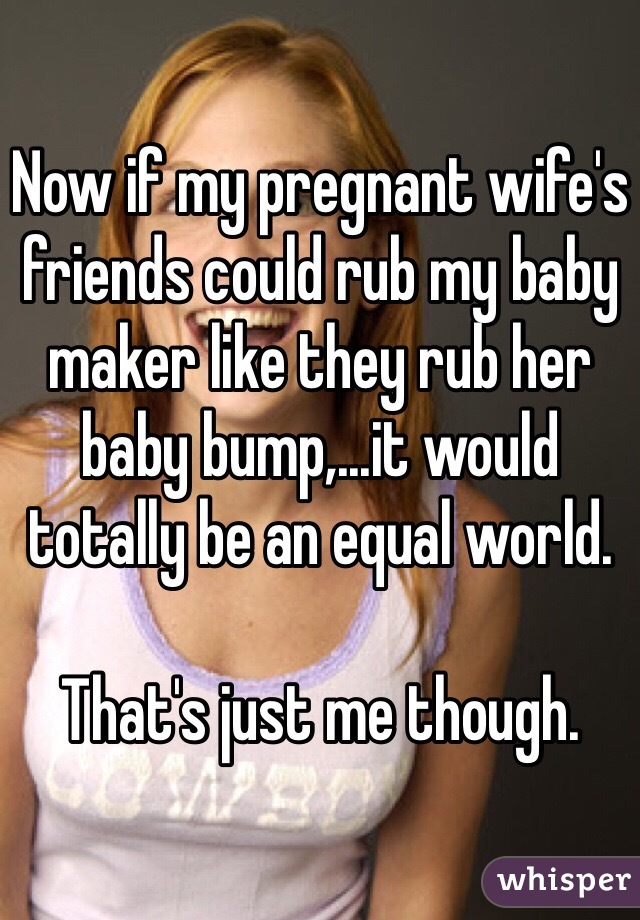Now if my pregnant wife's friends could rub my baby maker like they rub her baby bump,...it would totally be an equal world.

That's just me though.