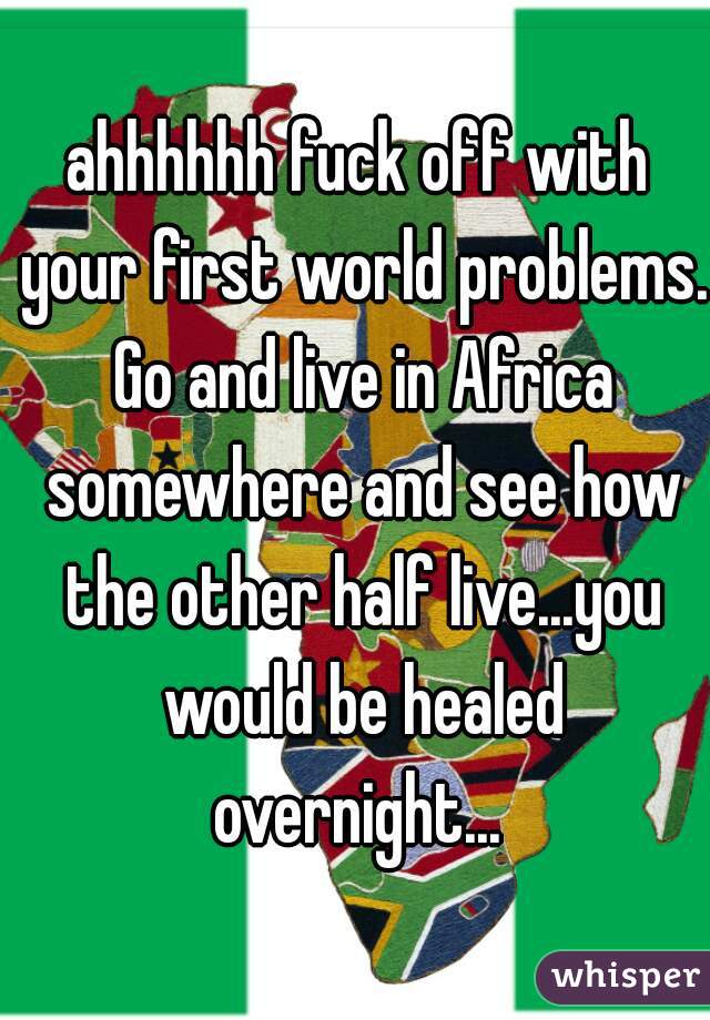 ahhhhhh fuck off with your first world problems. Go and live in Africa somewhere and see how the other half live...you would be healed overnight... 
