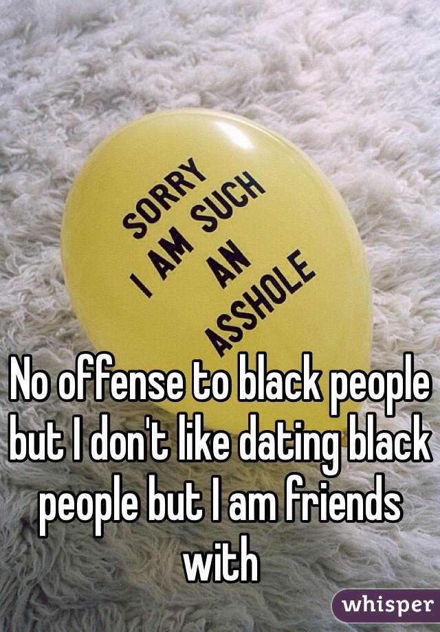 No offense to black people but I don't like dating black people but I am friends with 