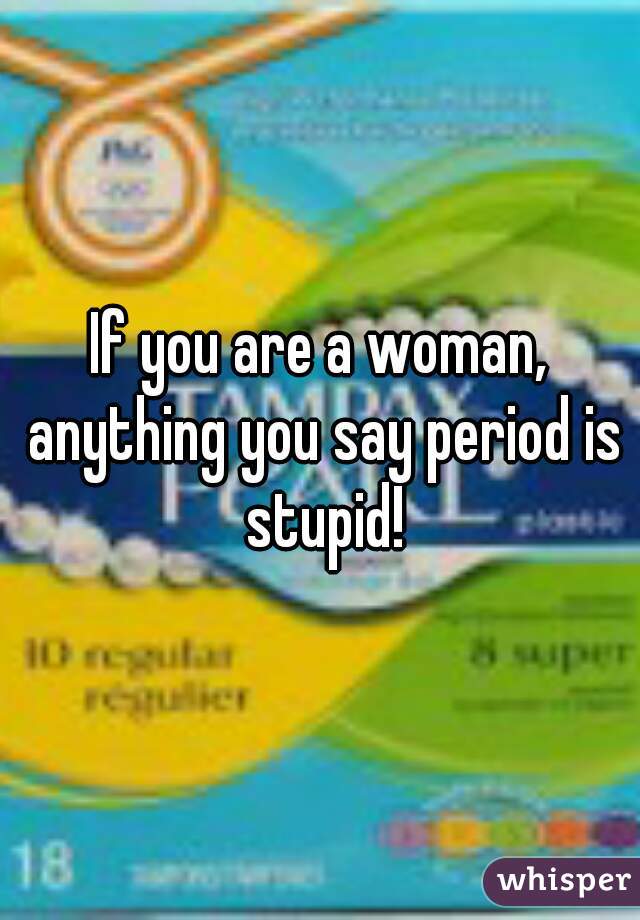 If you are a woman, anything you say period is stupid!