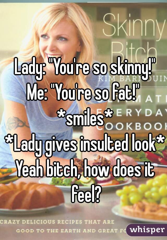 Lady: "You're so skinny!"
Me: "You're so fat!" 
*smiles*
*Lady gives insulted look*
Yeah bitch, how does it feel?