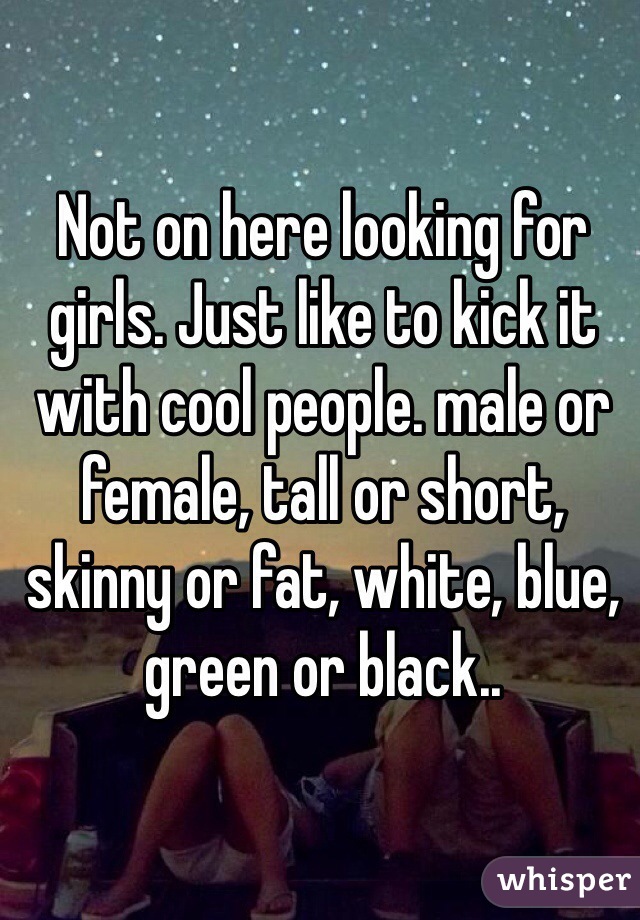 Not on here looking for girls. Just like to kick it with cool people. male or female, tall or short, skinny or fat, white, blue, green or black..