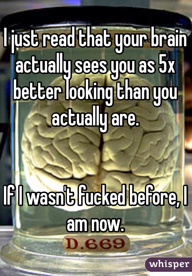 I just read that your brain actually sees you as 5x better looking than you actually are. 


If I wasn't fucked before, I am now.