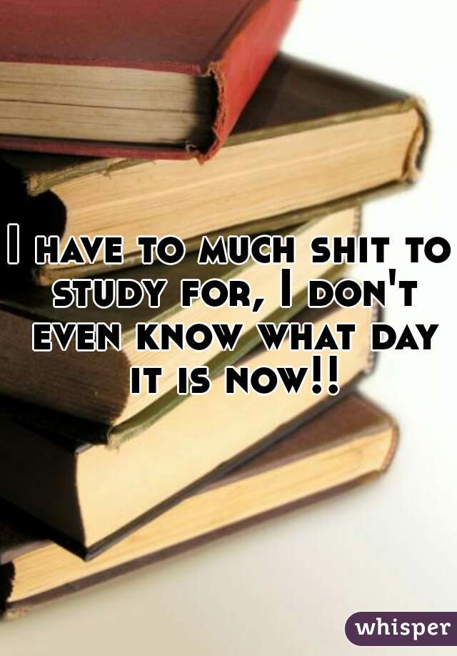 I have to much shit to study for, I don't even know what day it is now!!