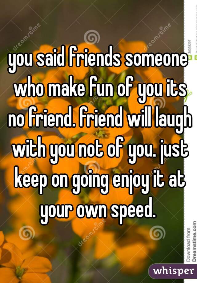 you said friends someone who make fun of you its no friend. friend will laugh with you not of you. just keep on going enjoy it at your own speed. 