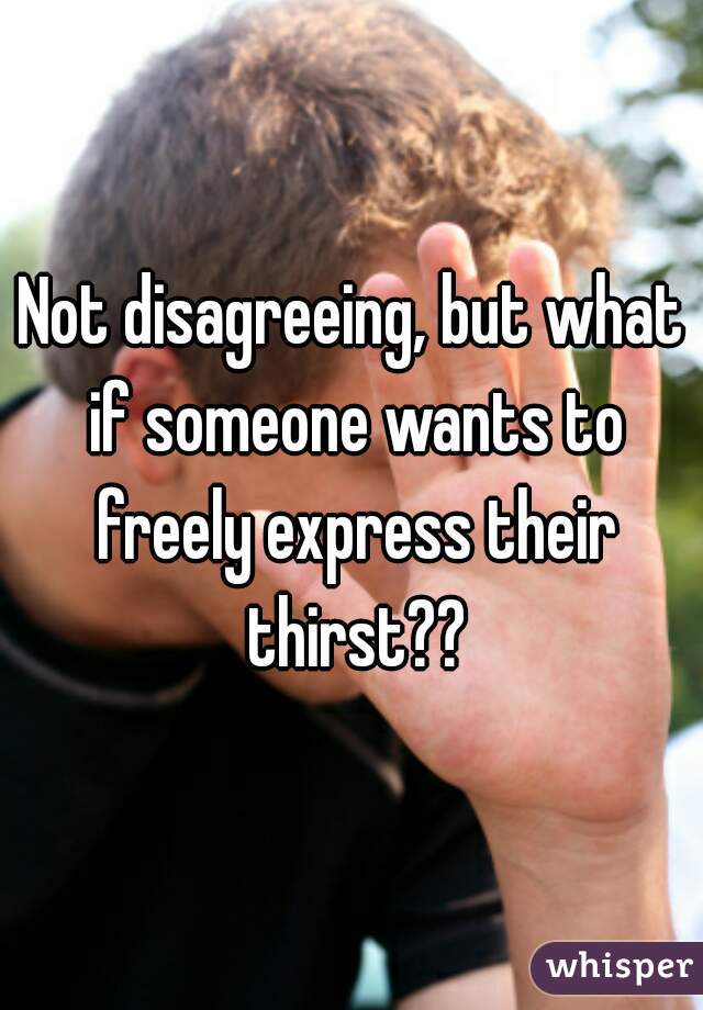 Not disagreeing, but what if someone wants to freely express their thirst??
