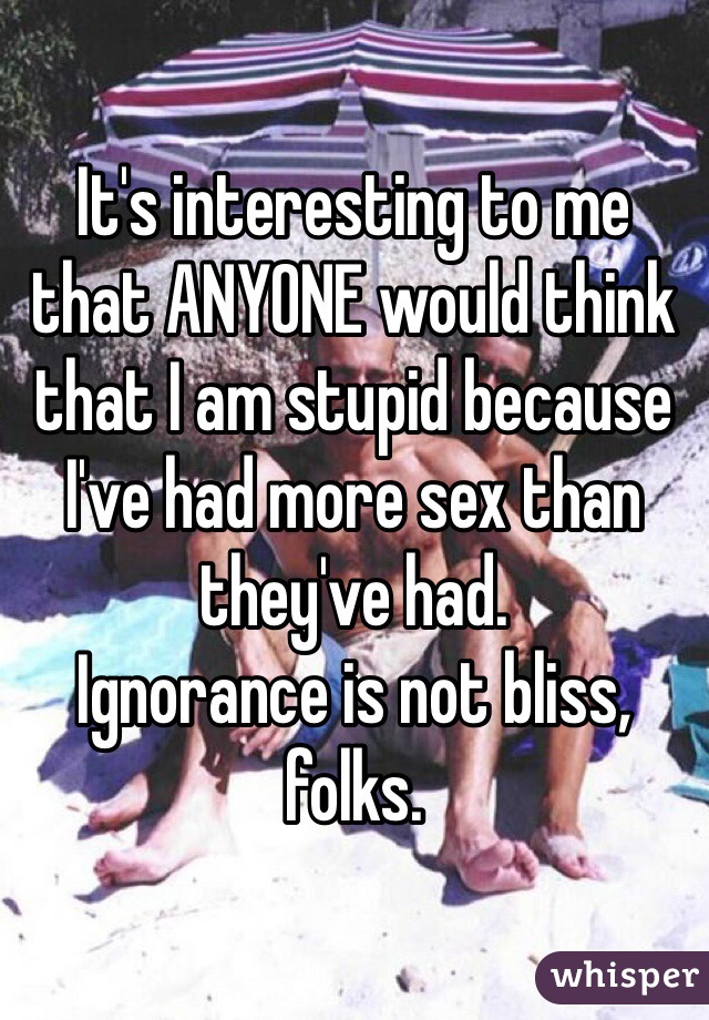 It's interesting to me that ANYONE would think that I am stupid because I've had more sex than they've had.
Ignorance is not bliss, folks.