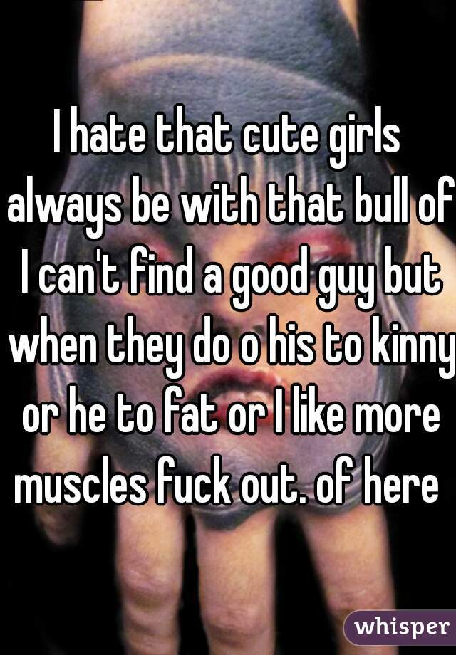 I hate that cute girls always be with that bull of I can't find a good guy but when they do o his to kinny or he to fat or I like more muscles fuck out. of here 