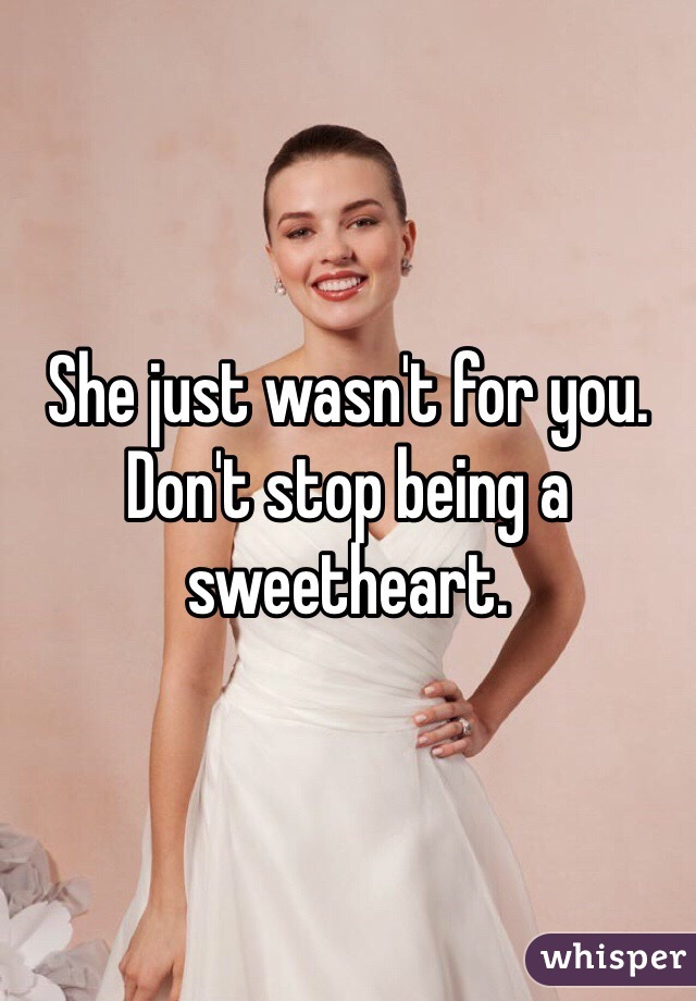 She just wasn't for you. Don't stop being a sweetheart.