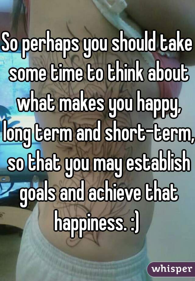 So perhaps you should take some time to think about what makes you happy, long term and short-term, so that you may establish goals and achieve that happiness. :) 
