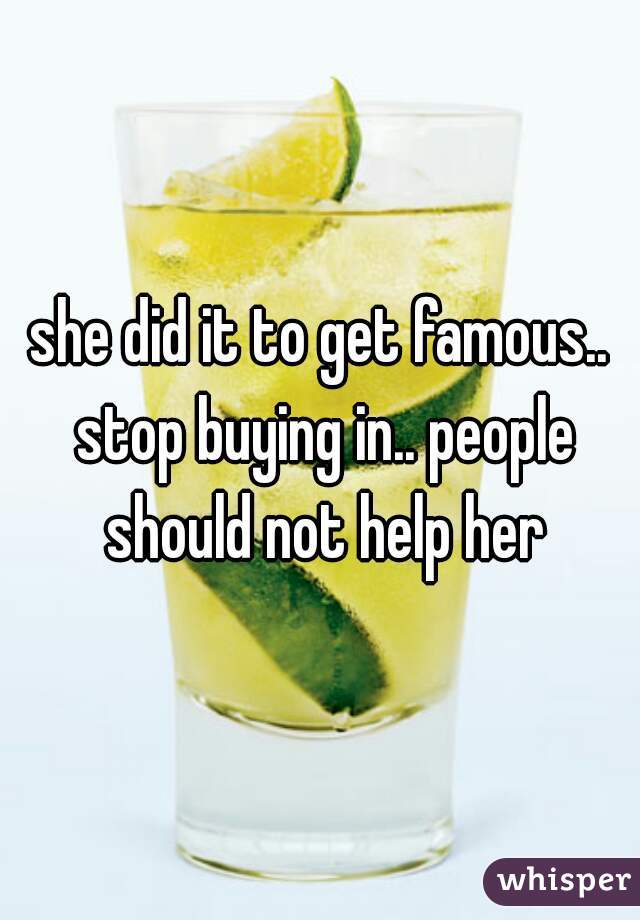 she did it to get famous.. stop buying in.. people should not help her