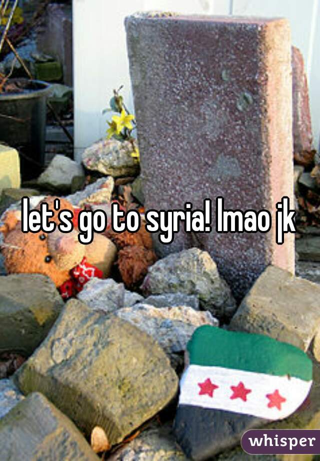 let's go to syria! lmao jk
