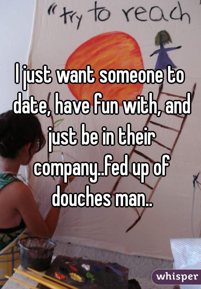 I just want someone to date, have fun with, and just be in their company..fed up of douches man..