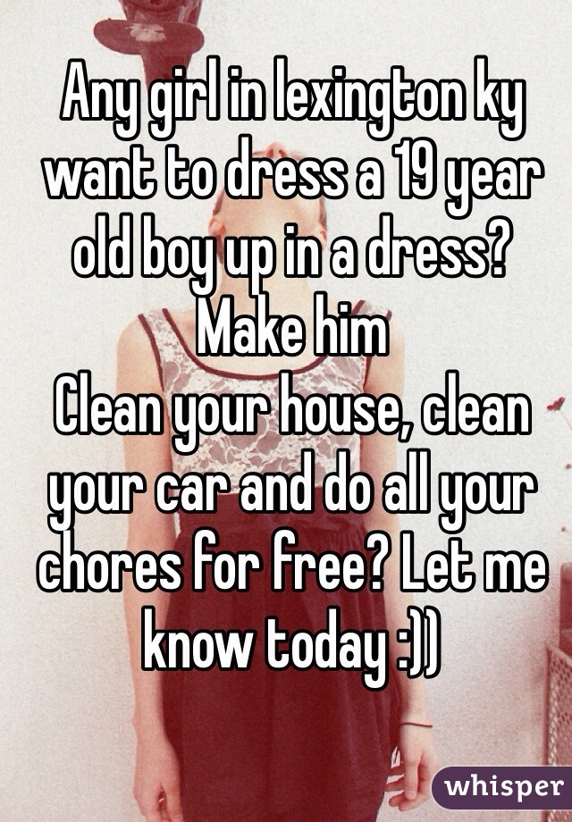 Any girl in lexington ky want to dress a 19 year old boy up in a dress? Make him
Clean your house, clean your car and do all your chores for free? Let me know today :))