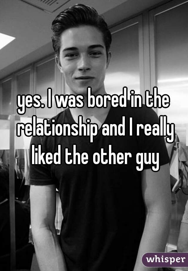 yes. I was bored in the relationship and I really liked the other guy