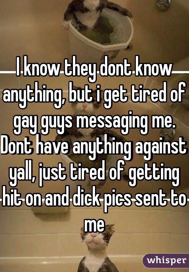 I know they dont know anything, but i get tired of gay guys messaging me. Dont have anything against yall, just tired of getting hit on and dick pics sent to me