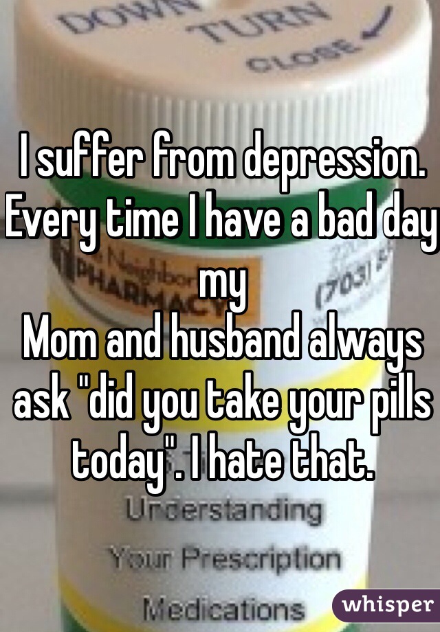 I suffer from depression. Every time I have a bad day my
Mom and husband always ask "did you take your pills today". I hate that. 