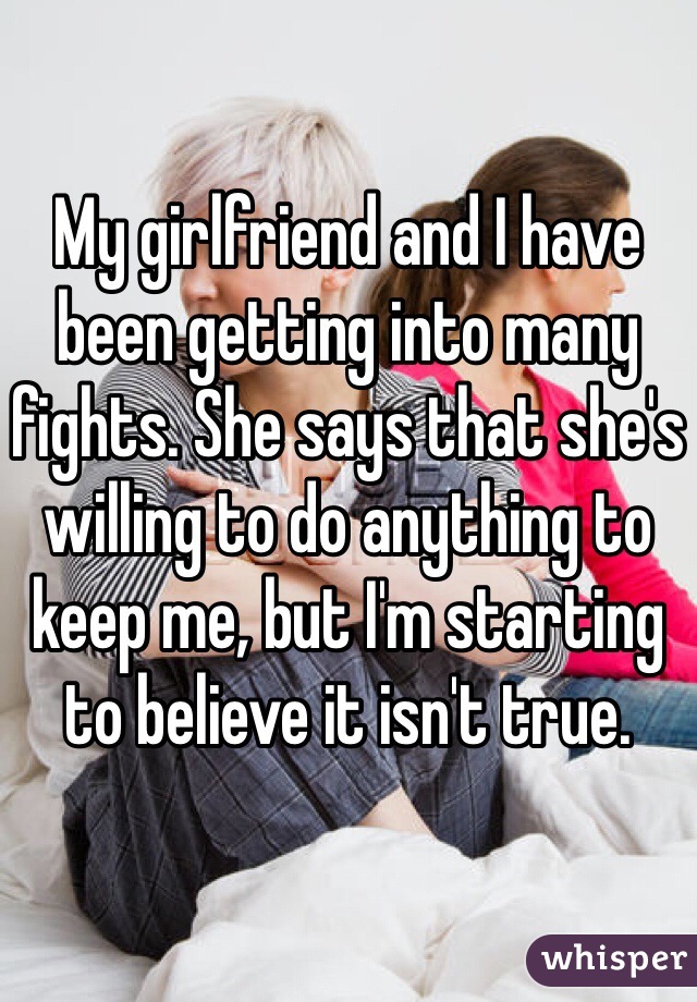 My girlfriend and I have been getting into many fights. She says that she's willing to do anything to keep me, but I'm starting to believe it isn't true. 