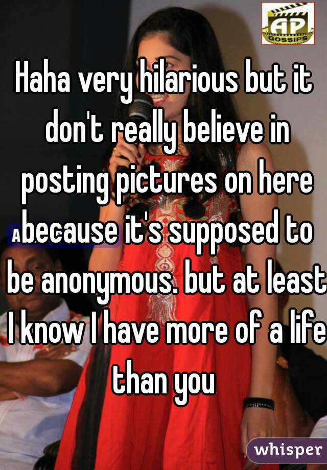 Haha very hilarious but it don't really believe in posting pictures on here because it's supposed to be anonymous. but at least I know I have more of a life than you 