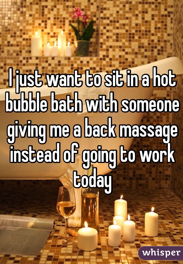I just want to sit in a hot bubble bath with someone giving me a back massage instead of going to work today