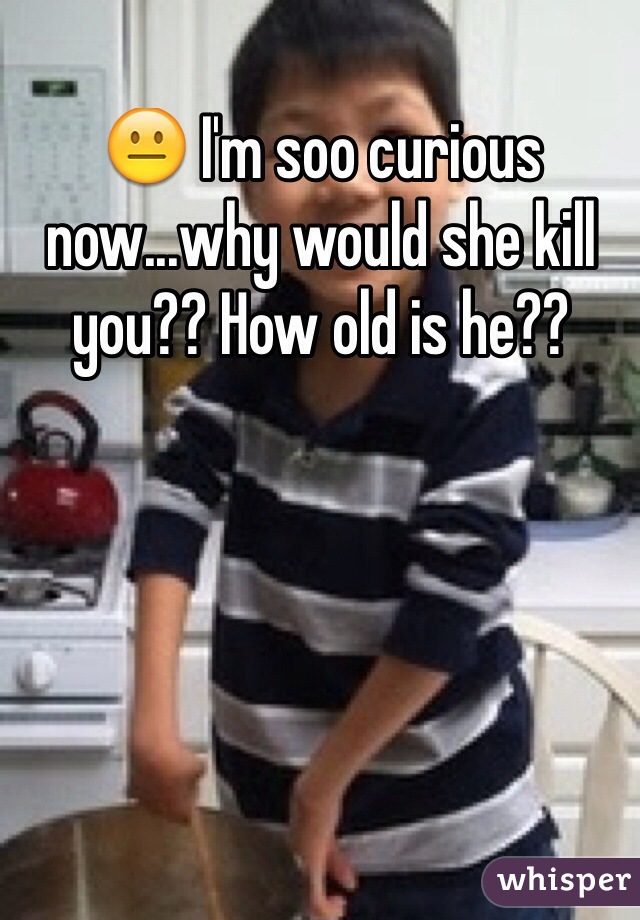 😐 I'm soo curious now...why would she kill you?? How old is he?? 