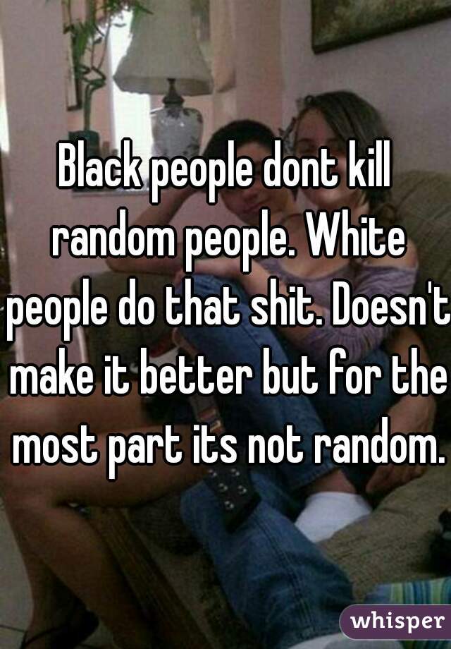 Black people dont kill random people. White people do that shit. Doesn't make it better but for the most part its not random.