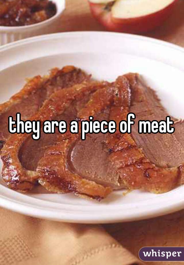 they are a piece of meat
