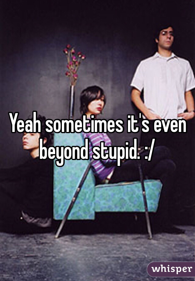 Yeah sometimes it's even beyond stupid. :/