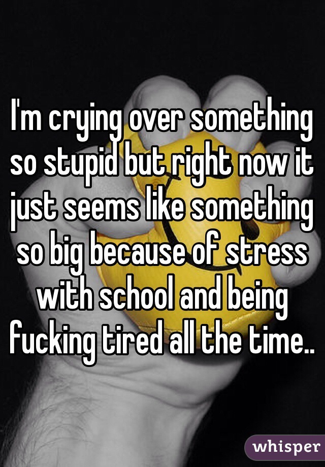 I'm crying over something so stupid but right now it just seems like something so big because of stress with school and being fucking tired all the time..