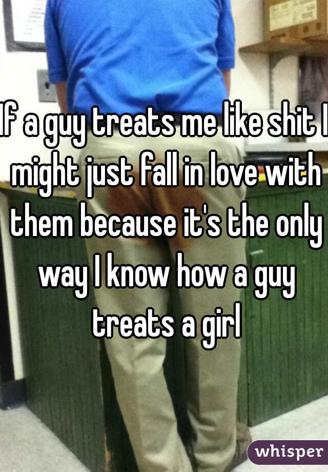 If a guy treats me like shit I might just fall in love with them because it's the only way I know how a guy treats a girl
