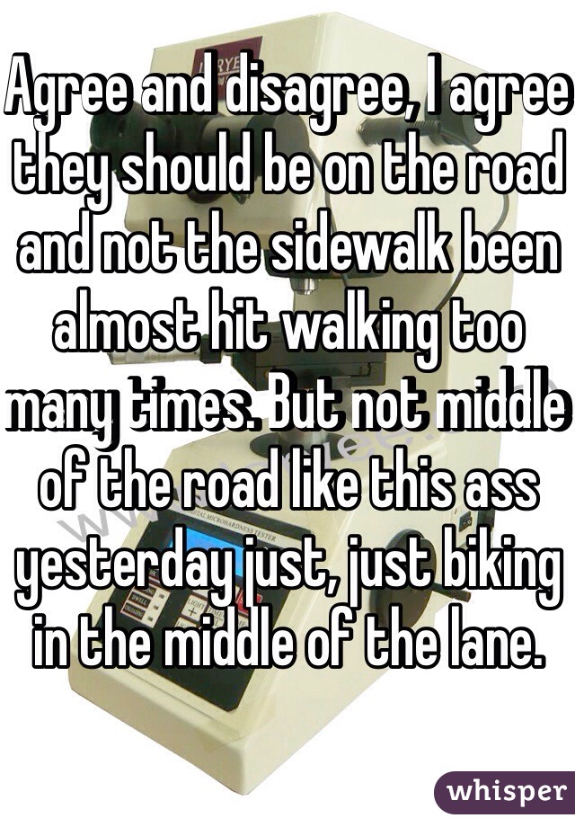 Agree and disagree, I agree they should be on the road and not the sidewalk been almost hit walking too many times. But not middle of the road like this ass yesterday just, just biking in the middle of the lane.