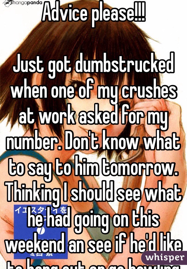 Advice please!!!

Just got dumbstrucked when one of my crushes at work asked for my number. Don't know what to say to him tomorrow. Thinking I should see what he had going on this weekend an see if he'd like to hang out an go bowling or something. I don't know :(

Fml I had to get dumbstrucked yesturday why *facepalm* 