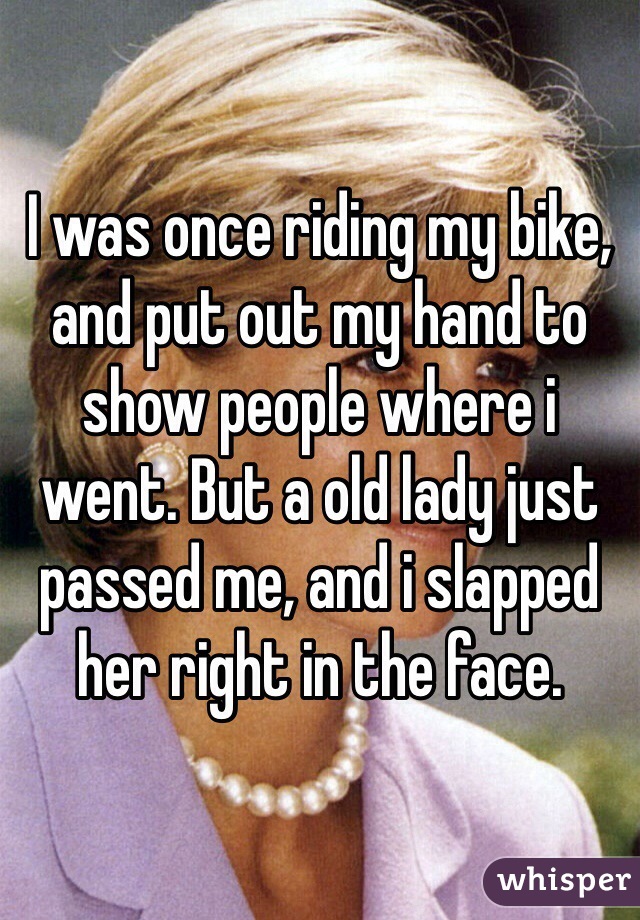I was once riding my bike, and put out my hand to show people where i went. But a old lady just passed me, and i slapped her right in the face.